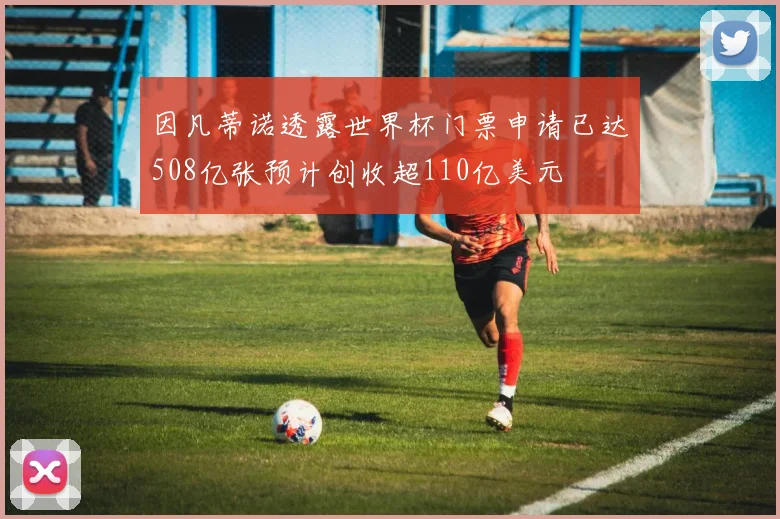 因凡蒂诺透露世界杯门票申请已达508亿张预计创收超110亿美元