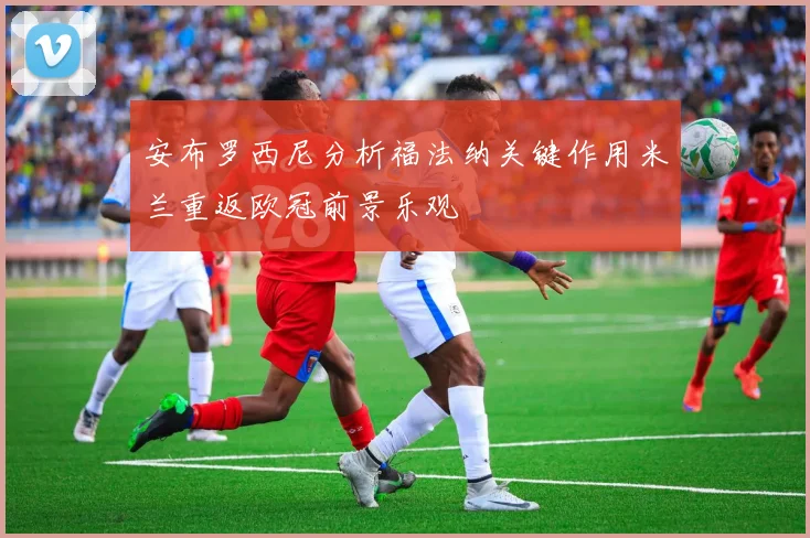 安布罗西尼分析福法纳关键作用米兰重返欧冠前景乐观