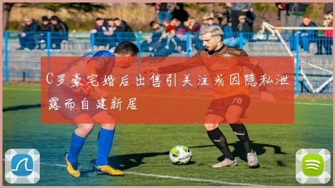 C罗豪宅婚后出售引关注或因隐私泄露而自建新居