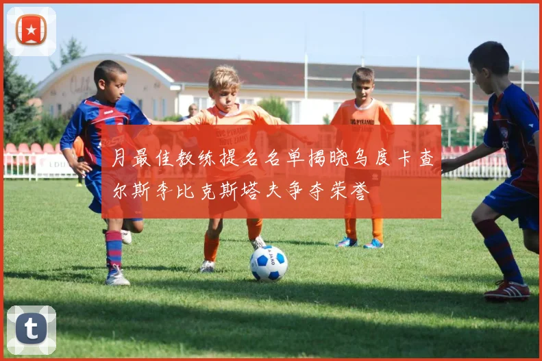 月最佳教练提名名单揭晓乌度卡查尔斯李比克斯塔夫争夺荣誉
