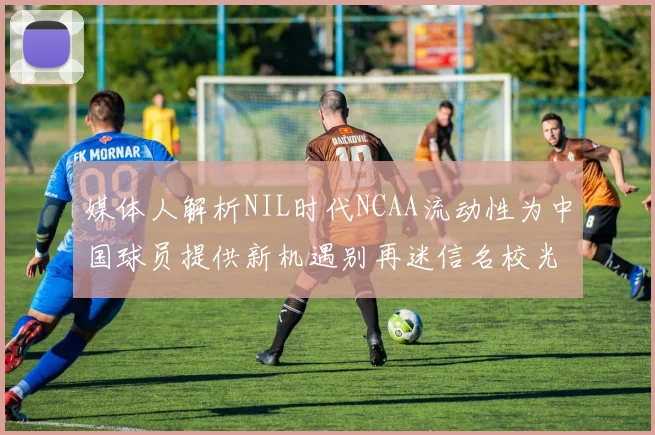 媒体人解析NIL时代NCAA流动性为中国球员提供新机遇别再迷信名校光环