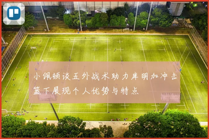 小佩顿谈五外战术助力库明加冲击篮下展现个人优势与特点