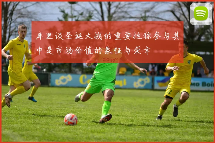 库里谈圣诞大战的重要性称参与其中是市场价值的象征与荣幸