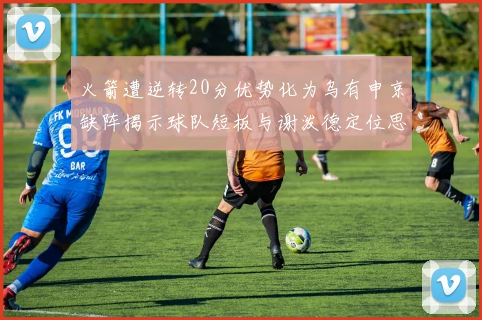 火箭遭逆转20分优势化为乌有申京缺阵揭示球队短板与谢泼德定位思考