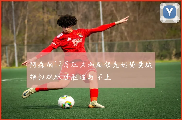 阿森纳12月压力加剧领先优势曼城维拉双双连胜追赶不止