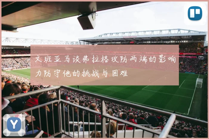 文班亚马谈弗拉格攻防两端的影响力防守他的挑战与困难