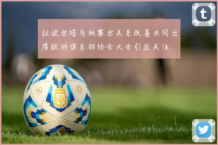 拉波尔塔与纳赛尔关系改善共同出席欧洲俱乐部协会大会引发关注