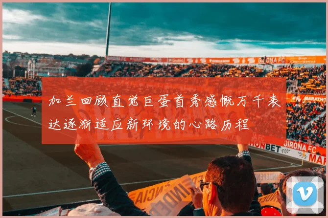 加兰回顾直觉巨蛋首秀感慨万千表达逐渐适应新环境的心路历程