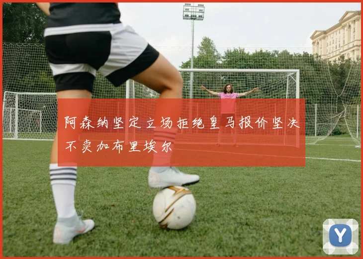 阿森纳坚定立场拒绝皇马报价坚决不卖加布里埃尔