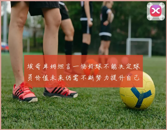 埃奇库姆坦言一场好球不能决定球员价值未来仍需不断努力提升自己