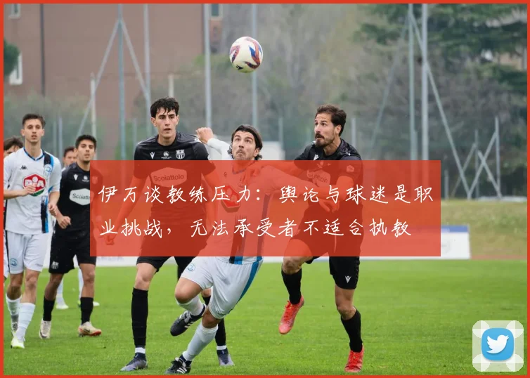 伊万谈教练压力：舆论与球迷是职业挑战，无法承受者不适合执教