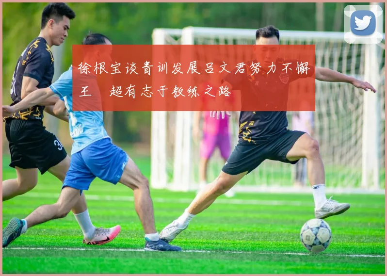 徐根宝谈青训发展吕文君努力不懈王燊超有志于教练之路