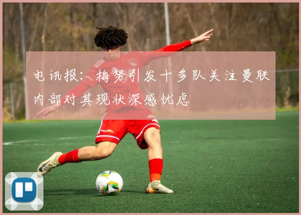电讯报：梅努引发十多队关注曼联内部对其现状深感忧虑