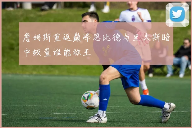 詹姆斯重返巅峰恩比德与里夫斯暗中较量谁能称王