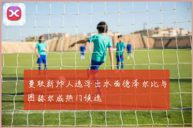 曼联新帅人选浮出水面德泽尔比与图赫尔成热门候选