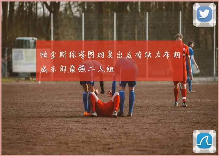 帕金斯称塔图姆复出后将助力布朗成东部最强二人组