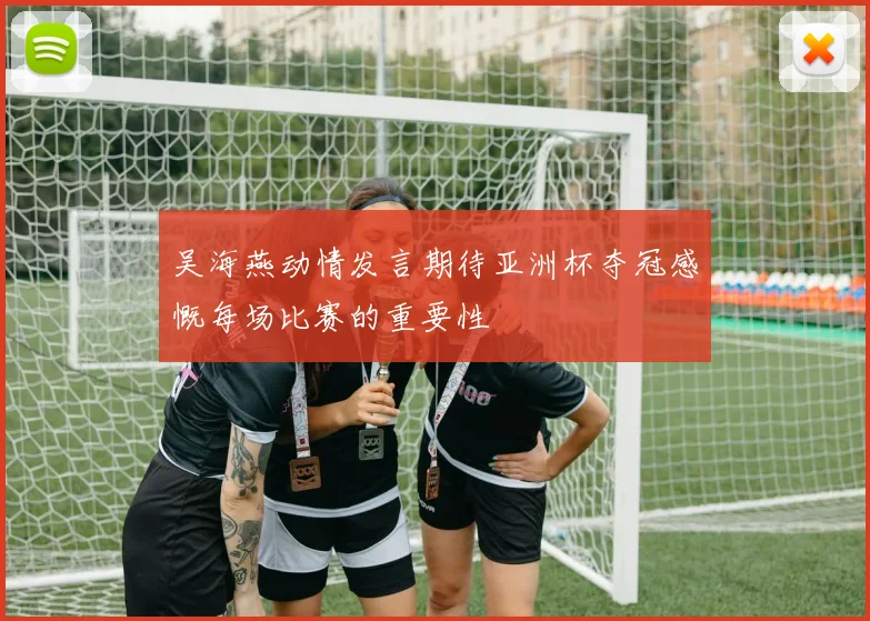 吴海燕动情发言期待亚洲杯夺冠感慨每场比赛的重要性