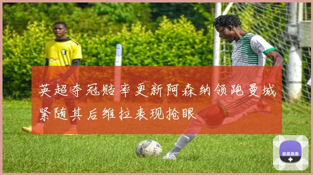 英超夺冠赔率更新阿森纳领跑曼城紧随其后维拉表现抢眼